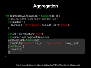 Aggregation
var aggregateAvgAgeGender = function( db, cb){
//{age:XX, name:"user name", gender: "M/F"}
var pipeline = [
{$group: { "_id": "$gender", avg_age: {$avg: "$age"}}},
];
var coll = db.collection("users");
var cursor = coll.aggregate(pipeline);
cursor.forEach( function(x){
console.log("Gender " + x._id + " age average " + x.avg_age)
}, function(x) {
cb(cursor);
});
}
http://mongodb.github.io/node-mongodb-native/2.0/api/Collection.html#aggregate
 