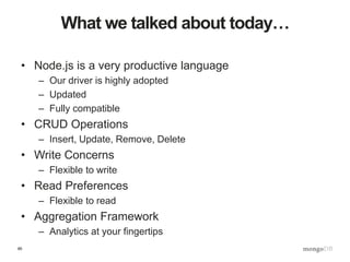 85
What we talked about today…
• Node.js is a very productive language
– Our driver is highly adopted
– Updated
– Fully compatible
• CRUD Operations
– Insert, Update, Remove, Delete
• Write Concerns
– Flexible to write
• Read Preferences
– Flexible to read
• Aggregation Framework
– Analytics at your fingertips
 