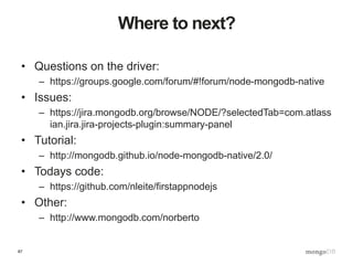 87
Where to next?
• Questions on the driver:
– https://groups.google.com/forum/#!forum/node-mongodb-native
• Issues:
– https://jira.mongodb.org/browse/NODE/?selectedTab=com.atlass
ian.jira.jira-projects-plugin:summary-panel
• Tutorial:
– http://mongodb.github.io/node-mongodb-native/2.0/
• Todays code:
– https://github.com/nleite/firstappnodejs
• Other:
– http://www.mongodb.com/norberto
 
