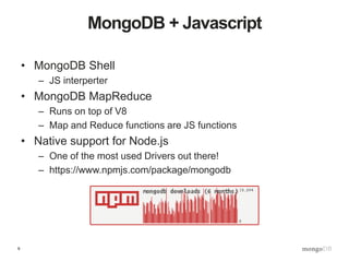9
MongoDB + Javascript
• MongoDB Shell
– JS interperter
• MongoDB MapReduce
– Runs on top of V8
– Map and Reduce functions are JS functions
• Native support for Node.js
– One of the most used Drivers out there!
– https://www.npmjs.com/package/mongodb
 