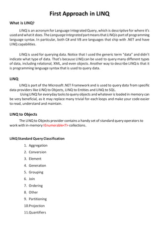 First Approach in LINQ
What is LINQ?
LINQ is an acronymfor Language Integrated Query, which is descriptivefor where it’s
usedand whatit does.TheLanguageIntegratedpartmeansthatLINQispartof programming
language syntax. In particular, both C# and VB are languages that ship with .NET and have
LINQ capabilities.
LINQ is used for querying data. Notice that I used the generic term “data” and didn’t
indicate what type of data. That’s because LINQ can be used to query many different types
of data, including relational, XML, and even objects. Another way to describe LINQ is that it
is programming language syntax that is used to query data.
LINQ
LINQ is part of the Microsoft.NET Framework and is used to query data from specific
data providers like LINQ to Objects, LINQ to Entities and LINQ to SQL.
Using LINQ for everyday tasksto query objects and whatever is loaded in memory can
be very beneficial, as it may replace many trivial for-each loops and make your code easier
to read, understand and maintain.
LINQ to Objects
The LINQ to Objects provider contains a handy set of standard query operators to
work with in-memory IEnumerable<T> collections.
LINQ Standard Query Classification
1. Aggregation
2. Conversion
3. Element
4. Generation
5. Grouping
6. Join
7. Ordering
8. Other
9. Partitioning
10.Projection
11.Quantifiers
 