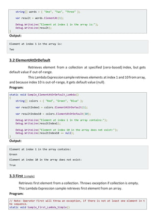 string[] words = { "One", "Two", "Three" };
var result = words.ElementAt(1);
Console.WriteLine("Element at index 1 in the array is:");
Console.WriteLine(result);
}
Output:
Element at index 1 in the array is:
Two
3.2 ElementAtOrDefault
Retrieves element from a collection at specified (zero-based) index, but gets
default value if out-of-range.
This Lambda Expressionsampleretrieves elements at index 1 and 10fromarray,
and because index 10 is out-of-range, it gets default value (null).
Program:
static void Sample_ElementAtOrDefault_Lambda()
{
string[] colors = { "Red", "Green", "Blue" };
var resultIndex1 = colors.ElementAtOrDefault(1);
var resultIndex10 = colors.ElementAtOrDefault(10);
Console.WriteLine("Element at index 1 in the array contains:");
Console.WriteLine(resultIndex1);
Console.WriteLine("Element at index 10 in the array does not exist:");
Console.WriteLine(resultIndex10 == null);
}
Output:
Element at index 1 in the array contains:
Green
Element at index 10 in the array does not exist:
True
3.3 First (simple)
Retrieves first element from a collection. Throws exception if collection is empty.
This Lambda Expression sample retrieves first element from an array.
Program:
// Note: Operator First will throw an exception, if there is not at least one element in t
he sequence.
static void Sample_First_Lambda_Simple()
 