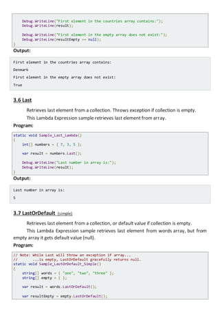 Console.WriteLine("First element in the countries array contains:");
Console.WriteLine(result);
Console.WriteLine("First element in the empty array does not exist:");
Console.WriteLine(resultEmpty == null);
}
Output:
First element in the countries array contains:
Denmark
First element in the empty array does not exist:
True
3.6 Last
Retrieves last element from a collection. Throws exception if collection is empty.
This Lambda Expression sample retrieves last element from array.
Program:
static void Sample_Last_Lambda()
{
int[] numbers = { 7, 3, 5 };
var result = numbers.Last();
Console.WriteLine("Last number in array is:");
Console.WriteLine(result);
}
Output:
Last number in array is:
5
3.7 LastOrDefault (simple)
Retrieves last element from a collection, or default value if collection is empty.
This Lambda Expression sample retrieves last element from words array, but from
empty array it gets default value (null).
Program:
// Note: While Last will throw an exception if array...
// ...is empty, LastOrDefault gracefully returns null.
static void Sample_LastOrDefault_Simple()
{
string[] words = { "one", "two", "three" };
string[] empty = { };
var result = words.LastOrDefault();
var resultEmpty = empty.LastOrDefault();
 