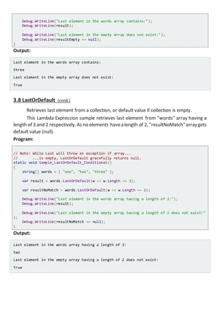 Console.WriteLine("Last element in the words array contains:");
Console.WriteLine(result);
Console.WriteLine("Last element in the empty array does not exist:");
Console.WriteLine(resultEmpty == null);
}
Output:
Last element in the words array contains:
three
Last element in the empty array does not exist:
True
3.8 LastOrDefault (cond.)
Retrieves last element from a collection, or default value if collection is empty.
This Lambda Expression sample retrieves last element from "words" array having a
length of 3 and 2 respectively.As no elements havea length of 2,"resultNoMatch"arraygets
default value (null).
Program:
// Note: While Last will throw an exception if array...
// ...is empty, LastOrDefault gracefully returns null.
static void Sample_LastOrDefault_Conditional()
{
string[] words = { "one", "two", "three" };
var result = words.LastOrDefault(w => w.Length == 3);
var resultNoMatch = words.LastOrDefault(w => w.Length == 2);
Console.WriteLine("Last element in the words array having a length of 3:");
Console.WriteLine(result);
Console.WriteLine("Last element in the empty array having a length of 2 does not exist
:");
Console.WriteLine(resultNoMatch == null);
}
Output:
Last element in the words array having a length of 3:
two
Last element in the empty array having a length of 2 does not exist:
True
 