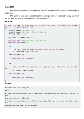 3.9 Single
Retrieves only element in a collection. Throws exception if not exactly one element in
collection.
This Lambda Expression sample retrieves a single element from each array, but from
arrays with not exactly one element it throws exception.
Program:
// Note: Single will throw an Exception, if there is not exactly one element in the array.
static void Sample_Single_Lambda()
{
string[] names1 = { "Peter" };
string[] names3 = { "Peter", "Joe", "Wilma" };
string[] empty = { };
var result1 = names1.Single();
Console.WriteLine("The only name in the array is:");
Console.WriteLine(result1);
try
{
// This will throw an exception because array contains no elements
var resultEmpty = empty.Single();
}
catch (Exception e)
{
Console.WriteLine(e.Message);
}
try
{
// This will throw an exception as well because array contains more than one eleme
nt
var result3 = names3.Single();
}
catch (Exception e)
{
Console.WriteLine(e.Message);
}
}
Output:
The only name in the array is:
Peter
A first chance exception of type 'System.InvalidOperationException' occurred in System.Cor
e.dll
Sequence contains no elements
A first chance exception of type 'System.InvalidOperationException' occurred in System.Cor
e.dll
Sequence contains more than one element
 