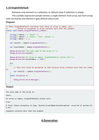 3.10 SingleOrDefault
Retrieves only element in a collection, or default value if collection is empty.
This Lambda Expression sample retrives a single element from array, but from arrays
with not exactly one element it gets default value (null).
Program:
// Note: SingleOrDefault retrieves null value if array is empty, and...
// ...throws an exception if array contains more than one element.
static void Sample_SingleOrDefault_Lambda()
{
string[] names1 = { "Peter" };
string[] names3 = { "Peter", "Joe", "Wilma" };
string[] empty = { };
var result1 = names1.SingleOrDefault();
var resultEmpty = empty.SingleOrDefault();
Console.WriteLine("The only name in the array is:");
Console.WriteLine(result1);
Console.WriteLine("As array is empty, SingleOrDefault yields null:");
Console.WriteLine(resultEmpty == null);
try
{
// This will throw an exception as well because array contains more than one eleme
nt
var result3 = names3.SingleOrDefault();
}
catch (Exception e)
{
Console.WriteLine(e.Message);
}
}
Output:
The only name in the array is:
Peter
As array is empty, SingleOrDefault yields null:
True
A first chance exception of type 'System.InvalidOperationException' occurred in System.Cor
e.dll
Sequence contains more than one element
4.Generation
 