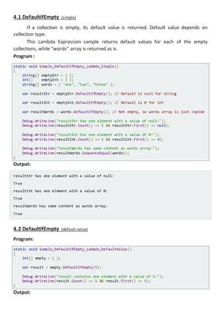 4.1 DefaultIfEmpty (simple)
If a collection is empty, its default value is returned. Default value depends on
collection type.
This Lambda Expression sample returns default values for each of the empty
collections, while "words" array is returned as is.
Program :
static void Sample_DefaultIfEmpty_Lambda_Simple()
{
string[] emptyStr = { };
int[] emptyInt = { };
string[] words = { "one", "two", "three" };
var resultStr = emptyStr.DefaultIfEmpty(); // Default is null for string
var resultInt = emptyInt.DefaultIfEmpty(); // Default is 0 for int
var resultWords = words.DefaultIfEmpty(); // Not empty, so words array is just copied
Console.WriteLine("resultStr has one element with a value of null:");
Console.WriteLine(resultStr.Count() == 1 && resultStr.First() == null);
Console.WriteLine("resultInt has one element with a value of 0:");
Console.WriteLine(resultInt.Count() == 1 && resultInt.First() == 0);
Console.WriteLine("resultWords has same content as words array:");
Console.WriteLine(resultWords.SequenceEqual(words));
}
Output:
resultStr has one element with a value of null:
True
resultInt has one element with a value of 0:
True
resultWords has same content as words array:
True
4.2 DefaultIfEmpty (default value)
Program:
static void Sample_DefaultIfEmpty_Lambda_DefaultValue()
{
int[] empty = { };
var result = empty.DefaultIfEmpty(5);
Console.WriteLine("result contains one element with a value of 5:");
Console.WriteLine(result.Count() == 1 && result.First() == 5);
}
Output:
 