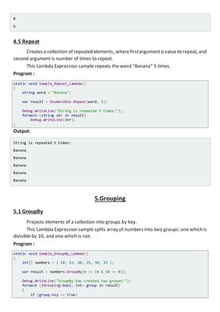 8
9
4.5 Repeat
Creates a collection of repeated elements, wherefirstargumentis value to repeat, and
second argument is number of times to repeat.
This Lambda Expression sample repeats the word "Banana" 5 times.
Program :
static void Sample_Repeat_Lambda()
{
string word = "Banana";
var result = Enumerable.Repeat(word, 5);
Console.WriteLine("String is repeated 5 times:");
foreach (string str in result)
Console.WriteLine(str);
}
Output:
String is repeated 5 times:
Banana
Banana
Banana
Banana
Banana
5.Grouping
5.1 GroupBy
Projects elements of a collection into groups by key.
This Lambda Expression sample splits array of numbers into two groups: one which is
divisible by 10, and one which is not.
Program :
static void Sample_GroupBy_Lambda()
{
int[] numbers = { 10, 15, 20, 25, 30, 35 };
var result = numbers.GroupBy(n => (n % 10 == 0));
Console.WriteLine("GroupBy has created two groups:");
foreach (IGrouping<bool, int> group in result)
{
if (group.Key == true)
 