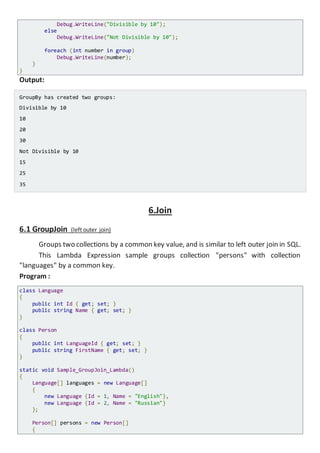 Console.WriteLine("Divisible by 10");
else
Console.WriteLine("Not Divisible by 10");
foreach (int number in group)
Console.WriteLine(number);
}
}
Output:
GroupBy has created two groups:
Divisible by 10
10
20
30
Not Divisible by 10
15
25
35
6.Join
6.1 GroupJoin (left outer join)
Groups two collections by a common key value, and is similar to left outer join in SQL.
This Lambda Expression sample groups collection "persons" with collection
"languages" by a common key.
Program :
class Language
{
public int Id { get; set; }
public string Name { get; set; }
}
class Person
{
public int LanguageId { get; set; }
public string FirstName { get; set; }
}
static void Sample_GroupJoin_Lambda()
{
Language[] languages = new Language[]
{
new Language {Id = 1, Name = "English"},
new Language {Id = 2, Name = "Russian"}
};
Person[] persons = new Person[]
{
 