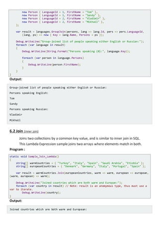 new Person { LanguageId = 1, FirstName = "Tom" },
new Person { LanguageId = 1, FirstName = "Sandy" },
new Person { LanguageId = 2, FirstName = "Vladimir" },
new Person { LanguageId = 2, FirstName = "Mikhail" },
};
var result = languages.GroupJoin(persons, lang => lang.Id, pers => pers.LanguageId,
(lang, ps) => new { Key = lang.Name, Persons = ps });
Console.WriteLine("Group-joined list of people speaking either English or Russian:");
foreach (var language in result)
{
Console.WriteLine(String.Format("Persons speaking {0}:", language.Key));
foreach (var person in language.Persons)
{
Console.WriteLine(person.FirstName);
}
}
}
Output:
Group-joined list of people speaking either English or Russian:
Persons speaking English:
Tom
Sandy
Persons speaking Russian:
Vladimir
Mikhail
6.2 Join (inner join)
Joins two collections by a common key value, and is similar to inner join in SQL.
This Lambda Expression sample joins two arrays where elements match in both.
Program :
static void Sample_Join_Lambda()
{
string[] warmCountries = { "Turkey", "Italy", "Spain", "Saudi Arabia", "Etiobia" };
string[] europeanCountries = { "Denmark", "Germany", "Italy", "Portugal", "Spain" };
var result = warmCountries.Join(europeanCountries, warm => warm, european => european,
(warm, european) => warm);
Console.WriteLine("Joined countries which are both warm and Europan:");
foreach (var country in result) // Note: result is an anomymous type, thus must use a
var to iterate.
Console.WriteLine(country);
}
Output:
Joined countries which are both warm and European:
 