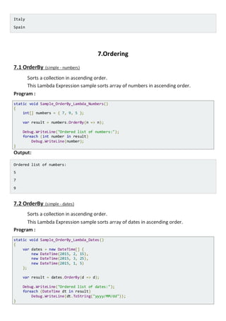 Italy
Spain
7.Ordering
7.1 OrderBy (simple - numbers)
Sorts a collection in ascending order.
This Lambda Expression sample sorts array of numbers in ascending order.
Program :
static void Sample_OrderBy_Lambda_Numbers()
{
int[] numbers = { 7, 9, 5 };
var result = numbers.OrderBy(n => n);
Console.WriteLine("Ordered list of numbers:");
foreach (int number in result)
Console.WriteLine(number);
}
Output:
Ordered list of numbers:
5
7
9
7.2 OrderBy (simple - dates)
Sorts a collection in ascending order.
This Lambda Expression sample sorts array of dates in ascending order.
Program :
static void Sample_OrderBy_Lambda_Dates()
{
var dates = new DateTime[] {
new DateTime(2015, 2, 15),
new DateTime(2015, 3, 25),
new DateTime(2015, 1, 5)
};
var result = dates.OrderBy(d => d);
Console.WriteLine("Ordered list of dates:");
foreach (DateTime dt in result)
Console.WriteLine(dt.ToString("yyyy/MM/dd"));
}
 