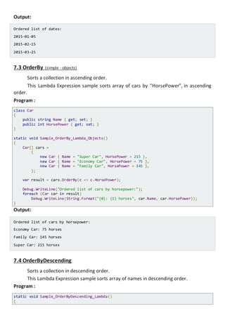 Output:
Ordered list of dates:
2015-01-05
2015-02-15
2015-03-25
7.3 OrderBy (simple - objects)
Sorts a collection in ascending order.
This Lambda Expression sample sorts array of cars by "HorsePower", in ascending
order.
Program :
class Car
{
public string Name { get; set; }
public int HorsePower { get; set; }
}
static void Sample_OrderBy_Lambda_Objects()
{
Car[] cars =
{
new Car { Name = "Super Car", HorsePower = 215 },
new Car { Name = "Economy Car", HorsePower = 75 },
new Car { Name = "Family Car", HorsePower = 145 },
};
var result = cars.OrderBy(c => c.HorsePower);
Console.WriteLine("Ordered list of cars by horsepower:");
foreach (Car car in result)
Console.WriteLine(String.Format("{0}: {1} horses", car.Name, car.HorsePower));
}
Output:
Ordered list of cars by horsepower:
Economy Car: 75 horses
Family Car: 145 horses
Super Car: 215 horses
7.4 OrderByDescending
Sorts a collection in descending order.
This Lambda Expression sample sorts array of names in descending order.
Program :
static void Sample_OrderByDescending_Lambda()
{
 
