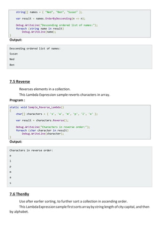 string[] names = { "Ned", "Ben", "Susan" };
var result = names.OrderByDescending(n => n);
Console.WriteLine("Descending ordered list of names:");
foreach (string name in result)
Console.WriteLine(name);
}
Output:
Descending ordered list of names:
Susan
Ned
Ben
7.5 Reverse
Reverses elements in a collection.
This Lambda Expression sample reverts characters in array.
Program :
static void Sample_Reverse_Lambda()
{
char[] characters = { 's', 'a', 'm', 'p', 'l', 'e' };
var result = characters.Reverse();
Console.WriteLine("Characters in reverse order:");
foreach (char character in result)
Console.WriteLine(character);
}
Output:
Characters in reverse order:
e
l
p
m
a
s
7.6 ThenBy
Use after earlier sorting, to further sort a collection in ascending order.
This LambdaExpressionsamplefirstsortsarraybystring length of city capital, and then
by alphabet.
 