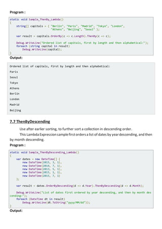 Program :
static void Sample_ThenBy_Lambda()
{
string[] capitals = { "Berlin", "Paris", "Madrid", "Tokyo", "London",
"Athens", "Beijing", "Seoul" };
var result = capitals.OrderBy(c => c.Length).ThenBy(c => c);
Console.WriteLine("Ordered list of capitals, first by length and then alphabetical:");
foreach (string capital in result)
Console.WriteLine(capital);
}
Output:
Ordered list of capitals, first by length and then alphabetical:
Paris
Seoul
Tokyo
Athens
Berlin
London
Madrid
Beijing
7.7 ThenByDescending
Use after earlier sorting, to further sort a collection in descending order.
This Lambda Expressionsamplefirstordersa list of dates by yeardescending, and then
by month descending.
Program :
static void Sample_ThenByDescending_Lambda()
{
var dates = new DateTime[] {
new DateTime(2015, 3, 1),
new DateTime(2014, 7, 1),
new DateTime(2013, 5, 1),
new DateTime(2015, 1, 1),
new DateTime(2015, 7, 1)
};
var result = dates.OrderByDescending(d => d.Year).ThenByDescending(d => d.Month);
Console.WriteLine("List of dates first ordered by year descending, and then by month d
escending:");
foreach (DateTime dt in result)
Console.WriteLine(dt.ToString("yyyy/MM/dd"));
}
Output:
 
