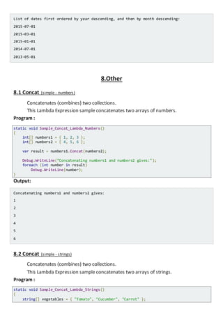 List of dates first ordered by year descending, and then by month descending:
2015-07-01
2015-03-01
2015-01-01
2014-07-01
2013-05-01
8.Other
8.1 Concat (simple - numbers)
Concatenates (combines) two collections.
This Lambda Expression sample concatenates two arrays of numbers.
Program :
static void Sample_Concat_Lambda_Numbers()
{
int[] numbers1 = { 1, 2, 3 };
int[] numbers2 = { 4, 5, 6 };
var result = numbers1.Concat(numbers2);
Console.WriteLine("Concatenating numbers1 and numbers2 gives:");
foreach (int number in result)
Console.WriteLine(number);
}
Output:
Concatenating numbers1 and numbers2 gives:
1
2
3
4
5
6
8.2 Concat (simple - strings)
Concatenates (combines) two collections.
This Lambda Expression sample concatenates two arrays of strings.
Program :
static void Sample_Concat_Lambda_Strings()
{
string[] vegetables = { "Tomato", "Cucumber", "Carrot" };
 