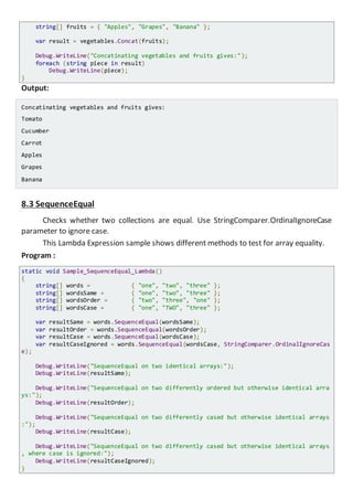 string[] fruits = { "Apples", "Grapes", "Banana" };
var result = vegetables.Concat(fruits);
Console.WriteLine("Concatinating vegetables and fruits gives:");
foreach (string piece in result)
Console.WriteLine(piece);
}
Output:
Concatinating vegetables and fruits gives:
Tomato
Cucumber
Carrot
Apples
Grapes
Banana
8.3 SequenceEqual
Checks whether two collections are equal. Use StringComparer.OrdinalIgnoreCase
parameter to ignore case.
This Lambda Expression sample shows different methods to test for array equality.
Program :
static void Sample_SequenceEqual_Lambda()
{
string[] words = { "one", "two", "three" };
string[] wordsSame = { "one", "two", "three" };
string[] wordsOrder = { "two", "three", "one" };
string[] wordsCase = { "one", "TWO", "three" };
var resultSame = words.SequenceEqual(wordsSame);
var resultOrder = words.SequenceEqual(wordsOrder);
var resultCase = words.SequenceEqual(wordsCase);
var resultCaseIgnored = words.SequenceEqual(wordsCase, StringComparer.OrdinalIgnoreCas
e);
Console.WriteLine("SequenceEqual on two identical arrays:");
Console.WriteLine(resultSame);
Console.WriteLine("SequenceEqual on two differently ordered but otherwise identical ar
rays:");
Console.WriteLine(resultOrder);
Console.WriteLine("SequenceEqual on two differently cased but otherwise identical arra
ys:");
Console.WriteLine(resultCase);
Console.WriteLine("SequenceEqual on two differently cased but otherwise identical arra
ys, where case is ignored:");
Console.WriteLine(resultCaseIgnored);
}
 