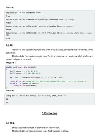 Output:
SequenceEqual on two identical arrays:
True
SequenceEqual on two differently ordered but otherwise identical arrays:
False
SequenceEqual on two differently cased but otherwise identical arrays:
False
SequenceEqual on two differently cased but otherwise identical arrays, where case is ignor
ed:
True
8.4 Zip
Processestwocollections in parallel with funcinstance, and combinesresultinto a new
collection.
This Lambda Expression sample uses Zip to process two arrays in parallel, while each
processed pair is summed.
Program :
static void Sample_Zip_Lambda()
{
int[] numbers1 = { 1, 2, 3 };
int[] numbers2 = { 10, 11, 12 };
var result = numbers1.Zip(numbers2, (a, b) => (a * b));
Console.WriteLine("Using Zip to combine two arrays into one (1*10, 2*11, 3*12):");
foreach (int number in result)
Console.WriteLine(number);
}
Output:
Using Zip to combine two arrays into one (1*10, 2*11, 3*12):10
22
36
9.Partioning
9.1 Skip
Skips specified number of elements in a collection.
This Lambda Expression sample skips first 4 words in array.
 