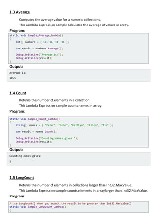 1.3 Average
Computes the average value for a numeric collections.
This Lambda Expression sample calculates the average of values in array.
Program:
static void Sample_Average_Lambda()
{
int[] numbers = { 10, 10, 11, 11 };
var result = numbers.Average();
Console.WriteLine("Average is:");
Console.WriteLine(result);
}
Output:
Average is:
10.5
1.4 Count
Returns the number of elements in a collection.
This Lambda Expression sample counts names in array.
Program:
static void Sample_Count_Lambda()
{
string[] names = { "Peter", "John", "Kathlyn", "Allen", "Tim" };
var result = names.Count();
Console.WriteLine("Counting names gives:");
Console.WriteLine(result);
}
Output:
Counting names gives:
5
1.5 LongCount
Returns the number of elements in collections larger than Int32.MaxValue.
This Lambda Expression sample counts elements in array larger than Int32.MaxValue.
Program:
/ Use LongCount() when you expect the result to be greater than Int32.MaxValue()
static void Sample_LongCount_Lambda()
{
 