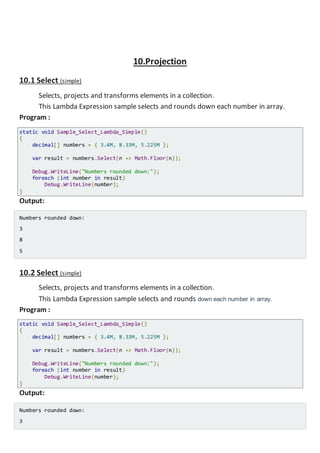 10.Projection
10.1 Select (simple)
Selects, projects and transforms elements in a collection.
This Lambda Expression sample selects and rounds down each number in array.
Program :
static void Sample_Select_Lambda_Simple()
{
decimal[] numbers = { 3.4M, 8.33M, 5.225M };
var result = numbers.Select(n => Math.Floor(n));
Console.WriteLine("Numbers rounded down:");
foreach (int number in result)
Console.WriteLine(number);
}
Output:
Numbers rounded down:
3
8
5
10.2 Select (anonymoustype)
Selects, projects and transforms elements in a collection
This Lambda Expression sample calculates cos and sin of selected angles, and projects
result into anonymously typed elements.
Program :
static void Sample_Select_Lambda_Anonymous()
{
double[] angles = { 30D, 60D, 90D }; // Angles in radians
var result = angles.Select(a => new { Angle = a, Cos = Math.Cos(a), Sin = Math.Sin(a)
});
Console.WriteLine("Calculated values:");
foreach (var res in result)
Console.WriteLine(String.Format("Angle {0}: Cos = {1}, Sin = {2}", res.Angle, res.
Cos, res.Sin));
}
Output:
 