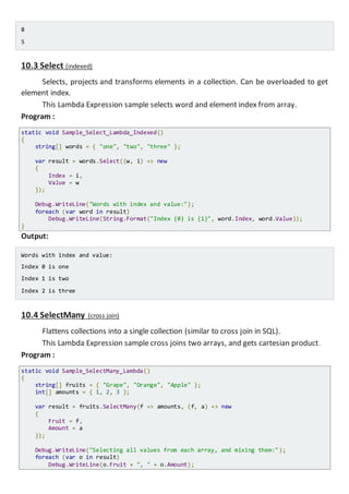Calculated values:
Angle 30: Cos = 0,154251449887584, Sin = -0,988031624092862
Angle 60: Cos = -0,952412980415156, Sin = -0,304810621102217
Angle 90: Cos = -0,44807361612917, Sin = 0,893996663600558
10.3 Select (indexed)
Selects, projects and transforms elements in a collection. Can be overloaded to get
element index.
This Lambda Expression sample selects word and element index from array.
Program :
static void Sample_Select_Lambda_Indexed()
{
string[] words = { "one", "two", "three" };
var result = words.Select((w, i) => new
{
Index = i,
Value = w
});
Console.WriteLine("Words with index and value:");
foreach (var word in result)
Console.WriteLine(String.Format("Index {0} is {1}", word.Index, word.Value));
}
Output:
Words with index and value:
Index 0 is one
Index 1 is two
Index 2 is three
10.4 SelectMany (cross join)
Flattens collections into a single collection (similar to cross join in SQL).
This Lambda Expression sample cross joins two arrays, and gets cartesian product.
Program :
static void Sample_SelectMany_Lambda()
{
string[] fruits = { "Grape", "Orange", "Apple" };
int[] amounts = { 1, 2, 3 };
var result = fruits.SelectMany(f => amounts, (f, a) => new
{
Fruit = f,
Amount = a
});
 
