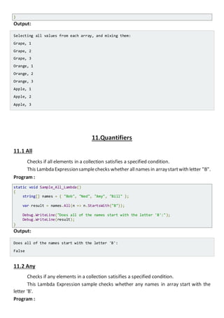Console.WriteLine("Selecting all values from each array, and mixing them:");
foreach (var o in result)
Console.WriteLine(o.Fruit + ", " + o.Amount);
}
Output:
Selecting all values from each array, and mixing them:
Grape, 1
Grape, 2
Grape, 3
Orange, 1
Orange, 2
Orange, 3
Apple, 1
Apple, 2
Apple, 3
11.Quantifiers
11.1 All
Checks if all elements in a collection satisfies a specified condition.
This Lambda Expressionsamplechecks whether allnames in arraystartwith letter "B".
Program :
static void Sample_All_Lambda()
{
string[] names = { "Bob", "Ned", "Amy", "Bill" };
var result = names.All(n => n.StartsWith("B"));
Console.WriteLine("Does all of the names start with the letter 'B':");
Console.WriteLine(result);
}
Output:
Does all of the names start with the letter 'B':
False
11.2 Any
Checks if any elements in a collection satisifies a specified condition.
 