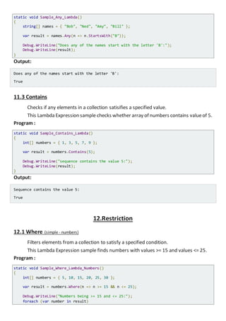 This Lambda Expression sample checks whether any names in array start with the
letter 'B'.
Program :
static void Sample_Any_Lambda()
{
string[] names = { "Bob", "Ned", "Amy", "Bill" };
var result = names.Any(n => n.StartsWith("B"));
Console.WriteLine("Does any of the names start with the letter 'B':");
Console.WriteLine(result);
}
Output:
Does any of the names start with the letter 'B':
True
11.3 Contains
Checks if any elements in a collection satisifies a specified value.
This Lambda Expression sample checks whether array of numbers contains valueof 5.
Program :
static void Sample_Contains_Lambda()
{
int[] numbers = { 1, 3, 5, 7, 9 };
var result = numbers.Contains(5);
Console.WriteLine("sequence contains the value 5:");
Console.WriteLine(result);
}
Output:
Sequence contains the value 5:
True
12.Restriction
12.1 Where (simple - numbers)
Filters elements from a collection to satisfy a specified condition.
This Lambda Expression sample finds numbers with values >= 15 and values <= 25.
Program :
static void Sample_Where_Lambda_Numbers()
{
int[] numbers = { 5, 10, 15, 20, 25, 30 };
 
