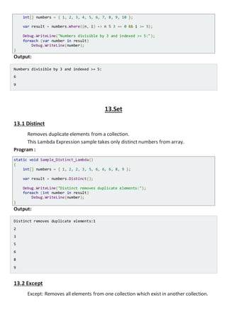 Program :
static void Sample_Where_Lambda_Indexed()
{
int[] numbers = { 1, 2, 3, 4, 5, 6, 7, 8, 9, 10 };
var result = numbers.Where((n, i) => n % 3 == 0 && i >= 5);
Console.WriteLine("Numbers divisible by 3 and indexed >= 5:");
foreach (var number in result)
Console.WriteLine(number);
}
Output:
Numbers divisible by 3 and indexed >= 5:
6
9
13.Set
13.1 Distinct
Removes duplicate elements from a collection.
This Lambda Expression sample takes only distinct numbers from array.
Program :
static void Sample_Distinct_Lambda()
{
int[] numbers = { 1, 2, 2, 3, 5, 6, 6, 6, 8, 9 };
var result = numbers.Distinct();
Console.WriteLine("Distinct removes duplicate elements:");
foreach (int number in result)
Console.WriteLine(number);
}
Output:
Distinct removes duplicate elements:1
2
3
5
6
8
9
 