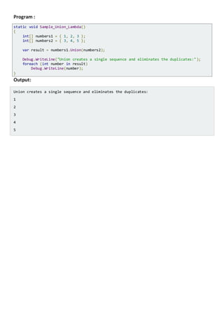 13.4 Union
Combines two collections and removes duplicate elements.
This Lambda Expressionsampleremovesany duplicate valuesbetween the two arrays.
Program :
static void Sample_Union_Lambda()
{
int[] numbers1 = { 1, 2, 3 };
int[] numbers2 = { 3, 4, 5 };
var result = numbers1.Union(numbers2);
Console.WriteLine("Union creates a single sequence and eliminates the duplicates:");
foreach (int number in result)
Console.WriteLine(number);
}
Output:
Union creates a single sequence and eliminates the duplicates:
1
2
3
4
5
 