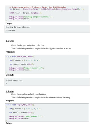 // Create array which is 5 elements larger than Int32.MaxValue
var largeArr = Enumerable.Range(0, Int32.MaxValue).Concat(Enumerable.Range(0, 5));
Int64 result = largeArr.LongCount();
Console.WriteLine("Counting largeArr elements:");
Console.WriteLine(result);
}
Output:
Counting largeArr elements:
2147483652
1.6 Max
Finds the largest value in a collection.
This Lambda Expression sample finds the highest number in array.
Program:
static void Sample_Max_Lambda()
{
int[] numbers = { 2, 8, 5, 6, 1 };
var result = numbers.Max();
Console.WriteLine("Highest number is:");
Console.WriteLine(result);
}
Output:
Highest number is:
8
1.7 Min
Finds the smallest value in a collection.
This Lambda Expression sample finds the lowest number in array.
Program:
static void Sample_Min_Lambda()
{
int[] numbers = { 6, 9, 3, 7, 5 };
var result = numbers.Min();
Console.WriteLine("Lowest number is:");
Console.WriteLine(result);
}
Output:
 