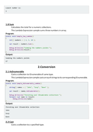 Lowest number is:
3
1.8 Sum
Calculates the total for a numeric collections.
This Lambda Expression sample sums three numbers in array.
Program:
static void Sample_Sum_Lambda()
{
int[] numbers = { 2, 5, 10 };
var result = numbers.Sum();
Console.WriteLine("Summing the numbers yields:");
Console.WriteLine(result);
}
Output:
Summing the numbers yields:
17
2.Conversion
2.1 AsEnumerable
Casts a collection to IEnumerableof same type.
This LambdaExpressionsamplecastsarrayofstringsto its correspondingIEnumerable.
Program:
static void Sample_AsEnumerable_Lambda()
{
string[] names = { "John", "Suzy", "Dave" };
var result = names.AsEnumerable();
Console.WriteLine("Iterating over IEnumerable collection:");
foreach (var name in result)
Console.WriteLine(name);
}
Output:
Iterating over IEnumerable collection:
John
Suzy
Dave
2.2 Cast
Casts a collection to a specified type.
 