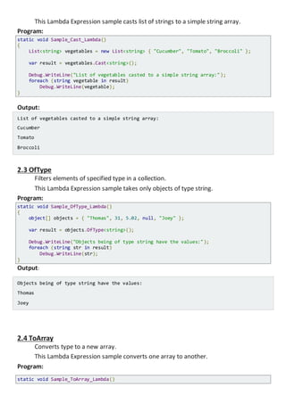 This Lambda Expression sample casts list of strings to a simple string array.
Program:
static void Sample_Cast_Lambda()
{
List<string> vegetables = new List<string> { "Cucumber", "Tomato", "Broccoli" };
var result = vegetables.Cast<string>();
Console.WriteLine("List of vegetables casted to a simple string array:");
foreach (string vegetable in result)
Console.WriteLine(vegetable);
}
Output:
List of vegetables casted to a simple string array:
Cucumber
Tomato
Broccoli
2.3 OfType
Filters elements of specified type in a collection.
This Lambda Expression sample takes only objects of type string.
Program:
static void Sample_OfType_Lambda()
{
object[] objects = { "Thomas", 31, 5.02, null, "Joey" };
var result = objects.OfType<string>();
Console.WriteLine("Objects being of type string have the values:");
foreach (string str in result)
Console.WriteLine(str);
}
Output:
Objects being of type string have the values:
Thomas
Joey
2.4 ToArray
Converts type to a new array.
This Lambda Expression sample converts one array to another.
Program:
static void Sample_ToArray_Lambda()
 