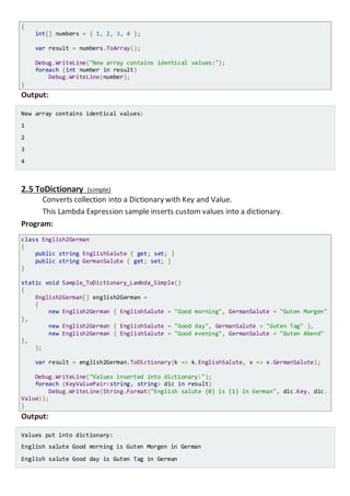 {
int[] numbers = { 1, 2, 3, 4 };
var result = numbers.ToArray();
Console.WriteLine("New array contains identical values:");
foreach (int number in result)
Console.WriteLine(number);
}
Output:
New array contains identical values:
1
2
3
4
2.5 ToDictionary (simple)
Converts collection into a Dictionary with Key and Value.
This Lambda Expression sample inserts custom values into a dictionary.
Program:
class English2German
{
public string EnglishSalute { get; set; }
public string GermanSalute { get; set; }
}
static void Sample_ToDictionary_Lambda_Simple()
{
English2German[] english2German =
{
new English2German { EnglishSalute = "Good morning", GermanSalute = "Guten Morgen"
},
new English2German { EnglishSalute = "Good day", GermanSalute = "Guten Tag" },
new English2German { EnglishSalute = "Good evening", GermanSalute = "Guten Abend"
},
};
var result = english2German.ToDictionary(k => k.EnglishSalute, v => v.GermanSalute);
Console.WriteLine("Values inserted into dictionary:");
foreach (KeyValuePair<string, string> dic in result)
Console.WriteLine(String.Format("English salute {0} is {1} in German", dic.Key, di
c.Value));
}
Output:
Values put into dictionary:
English salute Good morning is Guten Morgen in German
English salute Good day is Guten Tag in German
 