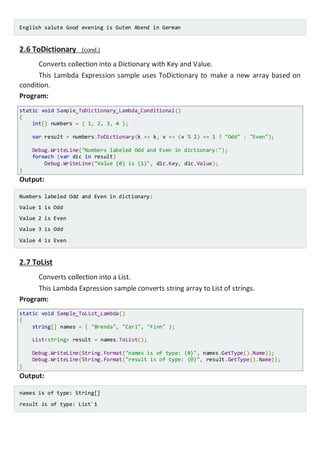English salute Good evening is Guten Abend in German
2.6 ToDictionary (cond.)
Converts collection into a Dictionary with Key and Value.
This Lambda Expression sample uses ToDictionary to make a new array based on
condition.
Program:
static void Sample_ToDictionary_Lambda_Conditional()
{
int[] numbers = { 1, 2, 3, 4 };
var result = numbers.ToDictionary(k => k, v => (v % 2) == 1 ? "Odd" : "Even");
Console.WriteLine("Numbers labeled Odd and Even in dictionary:");
foreach (var dic in result)
Console.WriteLine("Value {0} is {1}", dic.Key, dic.Value);
}
Output:
Numbers labeled Odd and Even in dictionary:
Value 1 is Odd
Value 2 is Even
Value 3 is Odd
Value 4 is Even
2.7 ToList
Converts collection into a List.
This Lambda Expression sample converts string array to List of strings.
Program:
static void Sample_ToList_Lambda()
{
string[] names = { "Brenda", "Carl", "Finn" };
List<string> result = names.ToList();
Console.WriteLine(String.Format("names is of type: {0}", names.GetType().Name));
Console.WriteLine(String.Format("result is of type: {0}", result.GetType().Name));
}
Output:
names is of type: String[]
result is of type: List`1
 