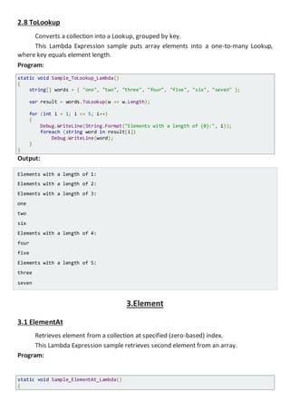 2.8 ToLookup
Converts a collection into a Lookup, grouped by key.
This Lambda Expression sample puts array elements into a one-to-many Lookup,
where key equals element length.
Program:
static void Sample_ToLookup_Lambda()
{
string[] words = { "one", "two", "three", "four", "five", "six", "seven" };
var result = words.ToLookup(w => w.Length);
for (int i = 1; i <= 5; i++)
{
Console.WriteLine(String.Format("Elements with a length of {0}:", i));
foreach (string word in result[i])
Console.WriteLine(word);
}
}
Output:
Elements with a length of 1:
Elements with a length of 2:
Elements with a length of 3:
one
two
six
Elements with a length of 4:
four
five
Elements with a length of 5:
three
seven
3.Element
3.1 ElementAt
Retrieves element from a collection at specified (zero-based) index.
This Lambda Expression sample retrieves second element from an array.
Program:
static void Sample_ElementAt_Lambda()
{
 