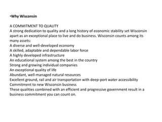 Why WisconsinA COMMITMENT TO QUALITYA strong dedication to quality and a long history of economic stability set Wisconsin apart as an exceptional place to live and do business. Wisconsin counts among its many assets:A diverse and well-developed economy A skilled, adaptable and dependable labor force A highly developed infrastructure An educational system among the best in the country Strong and growing individual companies An exceptional quality of life Abundant, well-managed natural resources Excellent ground, rail and air transportation with deep-port water accessibility Commitment to new Wisconsin business These qualities combined with an efficient and progressive government result in a business commitment you can count on.
