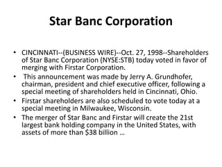 Star Banc CorporationCINCINNATI--(BUSINESS WIRE)--Oct. 27, 1998--Shareholders of Star Banc Corporation (NYSE:STB) today voted in favor of merging with Firstar Corporation. This announcement was made by Jerry A. Grundhofer, chairman, president and chief executive officer, following a special meeting of shareholders held in Cincinnati, Ohio. Firstar shareholders are also scheduled to vote today at a special meeting in Milwaukee, Wisconsin. The merger of Star Banc and Firstar will create the 21st largest bank holding company in the United States, with assets of more than $38 billion … 