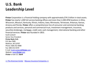 U.S. BankLeadership Level Firstar Corporation is a financial holding company with approximately $74.5 billion in total assets. Firstar has nearly 1,200 full-service banking offices and more than 2,200 ATM locations in Ohio, Wisconsin, Missouri, Kentucky, Illinois, Indiana, Iowa, Minnesota, Tennessee, Arkansas, Kansas, Arizona and Florida. Firstar offers a comprehensive line of consumer and commercial banking products and services, personal and commercial trust, investment management, insurance, securities brokerage, mortgage, credit card, cash management, international banking and other financial services. Firstar was founded in 1853. Scott LockardSenior Vice PresidentFirstarBank, N.A.P.O. Box 7900Madison, WI 53707Phone: 608-252-4088Fax: 608-252-4379E-mail: Scott.Lockard@firstar.comWebsite: www.Firstar.comFirstar is now U.S. Bank << The American Center   Wausau Insurance Companies >>