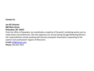 Contact UsJan Alf, Director800 Main StreetPewaukee, WI  53072From her office in Pewaukee, Jan coordinates a majority of Forward's marketing events such as trade shows and conferences. She also organizes our annual spring Chicago Marketing Mission. Her responsibilities include working with business prospects interested in expanding to the eastern and southeastern regions of Wisconsin. E-mail:jalf@execpc.comPhone: 262.691.7873