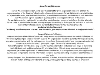 About Forward WisconsinForward Wisconsin (forwardWI.com), is a 501(c)(3) not for profit corporation created in 1984 on the recommendation of the Governor's Strategic Development Commission. Forward Wisconsin markets the state to corporate executives, site selection consultants, business decision-makers and investors to raise awareness that Wisconsin is a great place to do business and to encourage investment in Wisconsin.Forward Wisconsin has traditionally been the first point of contact for out-of-state firms deciding where to locate a new or expansion facility. Our primary strength is our ability to draw upon the resources of both the public and private sectors and our ability to connect with new business prospects.Marketing Mission Statement:"Marketing outside Wisconsin to attract new businesses, jobs and increased economic activity to Wisconsin."Forward Wisconsin's Mission:Forward Wisconsin works to boost the state's image and to attract industry, talent and intellectual capital to Wisconsin by focusing on selected industry clusters. We target cluster industries currently thriving in the state, emerging, are compatible with the state's current strengths or those projected to have strong growth potential. Forward Wisconsin also selects geographic targets for out-of-state marketing missions.Forward Wisconsin provides a one-stop shop for business information and uses a wide range of marketing tools; (1) direct mail and telemarketing; (2) print advertising; (3) trade show appearances at industry expositions; (4) marketing missions to meet with CEO's interested in locating in Wisconsin; and (5) providing business cost comparisons, financial information and other business consulting services on a confidential, no-cost basis.Twenty-five years later, Forward Wisconsin continues to market Wisconsin's business advantages to educate decision-makers on the positive benefits of living, working, playing and doing business in Wisconsin. 