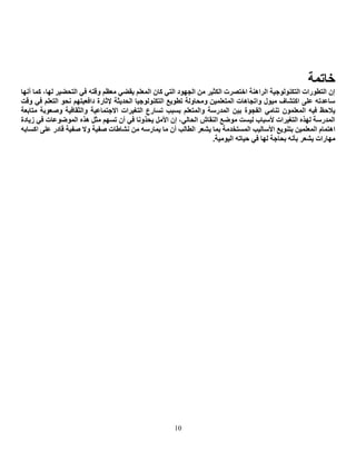 10
‫خبرّخ‬
‫أٔٙب‬ ‫وّب‬ ،‫ٌٙب‬ ‫اٌزؾؼ١ش‬ ٟ‫ف‬ ٗ‫ٚلز‬ ُ‫ِؼظ‬ ٟ‫٠مؼ‬ ٍُ‫اٌّؼ‬ ْ‫وب‬ ٟ‫اٌز‬ ‫اٌغٙٛد‬ ِٓ ‫اٌىض١ش‬ ‫اخزظشد‬ ‫اٌشإ٘خ‬ ‫اٌزىٌٕٛٛع١خ‬ ‫اٌزطٛساد‬ ْ‫ئ‬
‫ٚلذ‬ ٟ‫ف‬ ٍُ‫اٌزؼ‬ ٛ‫ٔؾ‬ ُٙ‫دافؼ١ز‬ ‫إلصبسح‬ ‫اٌؾذ٠ضخ‬ ‫اٌزىٌٕٛٛع١ب‬ ‫رطٛ٠غ‬ ‫ِٚؾبٌٚخ‬ ٓ١ٍّ‫اٌّزؼ‬ ‫ٚارغب٘بد‬ ‫ِ١ٛي‬ ‫اوزشبف‬ ٍٝ‫ػ‬ ٗ‫عبػذر‬
١‫ث‬ ‫اٌفغٛح‬ ِٟ‫رٕب‬ ٍّْٛ‫اٌّؼ‬ ٗ١‫ف‬ ‫٠الؽع‬‫ِزبثؼخ‬ ‫ٚطؼٛثخ‬ ‫ٚاٌضمبف١خ‬ ‫االعزّبػ١خ‬ ‫اٌزغ١شاد‬ ‫رغبسع‬ ‫ثغجت‬ ٍُ‫ٚاٌّزؼ‬ ‫اٌّذسعخ‬ ٓ
‫ص٠بدح‬ ٟ‫ف‬ ‫اٌّٛػٛػبد‬ ٖ‫٘ز‬ ً‫ِض‬ ُٙ‫رغ‬ ْ‫أ‬ ٟ‫ف‬ ‫٠ؾزٚٔب‬ ًِ‫األ‬ ْ‫ئ‬ ،ٌٟ‫اٌؾب‬ ‫إٌمبػ‬ ‫ِٛػغ‬ ‫ٌ١غذ‬ ‫ألعجبة‬ ‫اٌزغ١شاد‬ ٖ‫ٌٙز‬ ‫اٌّذسعخ‬
ِٓ ٗ‫٠ّبسع‬ ‫ِب‬ ْ‫أ‬ ‫اٌطبٌت‬ ‫٠شؼش‬ ‫ثّب‬ ‫اٌّغزخذِخ‬ ‫األعبٌ١ت‬ ‫ثزٕٛ٠غ‬ ٓ١ٍّ‫اٌّؼ‬ َ‫ا٘زّب‬ٗ‫اوغبث‬ ٍٝ‫ػ‬ ‫لبدس‬ ‫طف١خ‬ ‫ٚال‬ ‫طف١خ‬ ‫ٔشبؽبد‬
‫٠شؼش‬ ‫ِٙبساد‬.‫اٌ١ِٛ١خ‬ ٗ‫ؽ١بر‬ ٟ‫ف‬ ‫ٌٙب‬ ‫ثؾبعخ‬ ٗٔ‫ثأ‬
 
