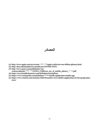 11
‫اٌّظبدس‬
(1) http://www.apple.com/newsroom/ 6005/07 /apple-celebrates-one-billion-iphones.html
(2) http://data.albankaldawli.org/indicator/SP.POP.TOTL
(3) http://www.gsma.com/publicpolicy/wp-
content/uploads/ 6006/01 /GSMA_Childrens_use_of_mobile_phones_6004.pdf
(4) https://en.oxforddictionaries.com/definition/smartphone
(5) https://www.techopedia.com/definition/6961/mobile-application-mobile-app
(6) https://www.statista.com/statistics/266210/number-of-available-applications-in-the-google-play-
store/
 