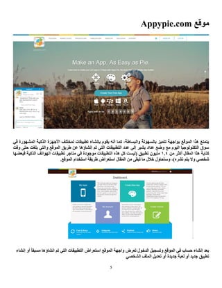 5
‫ِٛلغ‬Appypie.com
ٟ‫ف‬ ‫اٌّشٙٛسح‬ ‫اٌزو١خ‬ ‫األعٙضح‬ ‫ٌّخزٍف‬ ‫رطج١مبد‬ ‫ثأشبء‬ َٛ‫٠م‬ ٗٔ‫أ‬ ‫وّب‬ ،‫ٚاٌجغبؽخ‬ ‫ثبٌغٌٙٛخ‬ ‫رزّ١ض‬ ‫ثٛاعٙخ‬ ‫اٌّٛلغ‬ ‫٘زا‬ ‫٠زّزغ‬
‫ٚلذ‬ ٝ‫ؽز‬ ‫ثٍغذ‬ ٟ‫ٚاٌز‬ ‫اٌّٛلغ‬ ‫ؽش٠ك‬ ٓ‫ػ‬ ‫ئٔشبؤ٘ب‬ ُ‫ر‬ ٟ‫اٌز‬ ‫اٌزطج١مبد‬ ‫ػذد‬ ٌٝ‫ئ‬ ‫٠ش١ش‬ ‫ػذاد‬ ‫ٚػغ‬ ‫ِغ‬ َٛ١ٌ‫ا‬ ‫اٌزىٌٕٛٛع١ب‬ ‫عٛق‬
ِٓ ‫أوضش‬ ‫اٌّمبي‬ ‫٘زا‬ ‫وزبثخ‬0.4‫رطج‬ ْٛ١ٍِ‫ِزبعش‬ ٟ‫ف‬ ‫ِٛعٛدح‬ ‫اٌزطج١مبد‬ ٖ‫٘ز‬ ً‫و‬ ‫(ٌ١غذ‬ ‫١ك‬‫اٌزو١خ‬ ‫اٌٙٛارف‬ ‫رطج١مبد‬‫فجؼؼٙب‬
.‫اٌّٛلغ‬ َ‫اعزخذا‬ ‫ؽش٠مخ‬ ‫اعزؼشاع‬ ‫اٌّمبي‬ ِٓ ٝ‫رجم‬ ‫ِب‬ ‫خالي‬ ‫ٚعأؽبٚي‬ ،)ٖ‫ٔشش‬ ُ‫٠ز‬ ‫ٚال‬ ٟ‫شخظ‬
ُ‫ر‬ ٟ‫اٌز‬ ‫اٌزطج١مبد‬ ‫اعزؼشاع‬ ‫اٌّٛلغ‬ ‫ٚاعٙخ‬ ‫رؼشع‬ ‫اٌذخٛي‬ ً١‫ٚرغغ‬ ‫اٌّٛلغ‬ ٟ‫ف‬ ‫ؽغبة‬ ‫ئٔشبء‬ ‫ثؼذ‬‫ئٔشبء‬ ٚ‫أ‬ ‫ِغجمب‬ ‫أشبؤ٘ب‬
ٟ‫اٌشخظ‬ ‫اٌٍّف‬ ً٠‫رؼذ‬ ٚ‫أ‬ ‫عذ٠ذح‬ ‫ٌؼجخ‬ ٚ‫أ‬ ‫عذ٠ذ‬ ‫رطج١ك‬
 