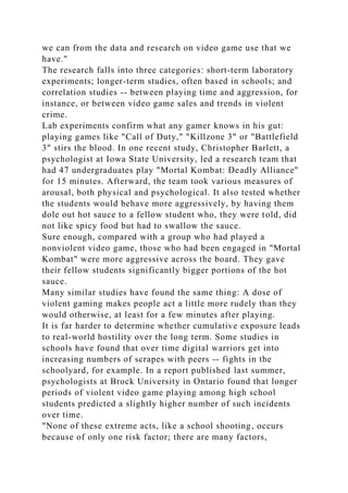 we can from the data and research on video game use that we
have."
The research falls into three categories: short-term laboratory
experiments; longer-term studies, often based in schools; and
correlation studies -- between playing time and aggression, for
instance, or between video game sales and trends in violent
crime.
Lab experiments confirm what any gamer knows in his gut:
playing games like "Call of Duty," "Killzone 3" or "Battlefield
3" stirs the blood. In one recent study, Christopher Barlett, a
psychologist at Iowa State University, led a research team that
had 47 undergraduates play "Mortal Kombat: Deadly Alliance"
for 15 minutes. Afterward, the team took various measures of
arousal, both physical and psychological. It also tested whether
the students would behave more aggressively, by having them
dole out hot sauce to a fellow student who, they were told, did
not like spicy food but had to swallow the sauce.
Sure enough, compared with a group who had played a
nonviolent video game, those who had been engaged in "Mortal
Kombat" were more aggressive across the board. They gave
their fellow students significantly bigger portions of the hot
sauce.
Many similar studies have found the same thing: A dose of
violent gaming makes people act a little more rudely than they
would otherwise, at least for a few minutes after playing.
It is far harder to determine whether cumulative exposure leads
to real-world hostility over the long term. Some studies in
schools have found that over time digital warriors get into
increasing numbers of scrapes with peers -- fights in the
schoolyard, for example. In a report published last summer,
psychologists at Brock University in Ontario found that longer
periods of violent video game playing among high school
students predicted a slightly higher number of such incidents
over time.
"None of these extreme acts, like a school shooting, occurs
because of only one risk factor; there are many factors,
 