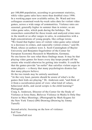 per 100,000 population, according to government statistics,
while video game sales have more than doubled since 1996.
In a working paper now available online, Dr. Ward and two
colleagues examined week-by-week sales data for violent video
games, across a wide range of communities. Violence rates are
seasonal, generally higher in summer than in winter; so are
video game sales, which peak during the holidays. The
researchers controlled for those trends and analyzed crime rates
in the month or so after surges in sales, in communities with a
high concentrations of young people, like college towns.
"We found that higher rates of violent video game sales related
to a decrease in crimes, and especially violent crimes," said Dr.
Ward, whose co-authors were A. Scott Cunningham of Baylor
University and Benjamin Engelstätter of the Center for
European Economic Research in Mannheim, Germany.
No one knows for sure what these findings mean. It may be that
playing video games for hours every day keeps people off the
streets who would otherwise be getting into trouble. It could be
that the games provide "an outlet" that satisfies violent urges in
some players -- a theory that many psychologists dismiss but
that many players believe.
Or the two trends may be entirely unrelated.
"At the very least, parents should be aware of what's in the
games their kids are playing," Dr. Anderson said, "and think of
it from a socialization point of view: what kind of values,
behavioral skills, and social scripts is the child learning?"
Photograph
Craig A. Anderson, Director of the Center for the Study of
Violence at Iowa State, Believes Violence in Media Is Only One
Factor in Mass Shootings. (Photograph by Mark Kegans for
the New York Times) (D6) Drawing (Drawing by Jimmy
Turrell)
Second article; focusing on the how of violence:
Full Text
· TranslateFull text
 
