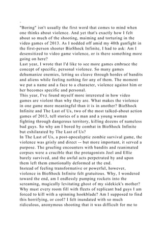 ·
"Boring" isn't usually the first word that comes to mind when
one thinks about violence. And yet that's exactly how I felt
about so much of the shooting, maiming and torturing in the
video games of 2013. As I nodded off amid my 40th gunfight in
the first-person shooter BioShock Infinite, I had to ask: Am I
desensitized to video game violence, or is there something more
going on here?
Last year, I wrote that I'd like to see more games embrace the
concept of specific, personal violence. So many games
dehumanize enemies, letting us cleave through hordes of bandits
and aliens while feeling nothing for any of them. The moment
we put a name and a face to a character, violence against him or
her becomes specific and personal.
This year, I've found myself more interested in how video
games are violent than why they are. What makes the violence
in one game more meaningful than it is in another? BioShock
Infinite and The Last of Us, two of the most talked-about action
games of 2013, tell stories of a man and a young woman
fighting through dangerous territory, killing dozens of nameless
bad guys. So why am I bored by combat in BioShock Infinite
but exhilarated by The Last of Us?
In The Last of Us, a post-apocalyptic zombie survival game, the
violence was grisly and direct -- but more important, it served a
purpose. The grueling encounters with bandits and reanimated
corpses were a crucible that the protagonists Joel and Ellie
barely survived, and the awful acts perpetrated by and upon
them left them emotionally deformed at the end.
Instead of feeling transformative or powerful, however,
violence in BioShock Infinite felt gratuitous. Why, I wondered
toward the end, am I endlessly pumping rockets into the
screaming, magically levitating ghost of my sidekick's mother?
Why must every room fill with fleets of replicant bad guys I am
forced to kill with a spinning hookblade? Am I supposed to find
this horrifying, or cool? I felt inundated with so much
ridiculous, anonymous shooting that it was difficult for me to
 