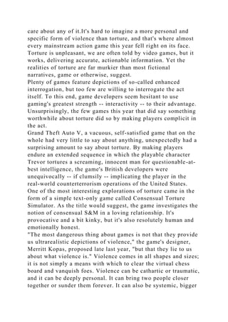 care about any of it.It's hard to imagine a more personal and
specific form of violence than torture, and that's where almost
every mainstream action game this year fell right on its face.
Torture is unpleasant, we are often told by video games, but it
works, delivering accurate, actionable information. Yet the
realities of torture are far murkier than most fictional
narratives, game or otherwise, suggest.
Plenty of games feature depictions of so-called enhanced
interrogation, but too few are willing to interrogate the act
itself. To this end, game developers seem hesitant to use
gaming's greatest strength -- interactivity -- to their advantage.
Unsurprisingly, the few games this year that did say something
worthwhile about torture did so by making players complicit in
the act.
Grand Theft Auto V, a vacuous, self-satisfied game that on the
whole had very little to say about anything, unexpectedly had a
surprising amount to say about torture. By making players
endure an extended sequence in which the playable character
Trevor tortures a screaming, innocent man for questionable-at-
best intelligence, the game's British developers were
unequivocally -- if clumsily -- implicating the player in the
real-world counterterrorism operations of the United States.
One of the most interesting explorations of torture came in the
form of a simple text-only game called Consensual Torture
Simulator. As the title would suggest, the game investigates the
notion of consensual S&M in a loving relationship. It's
provocative and a bit kinky, but it's also resolutely human and
emotionally honest.
"The most dangerous thing about games is not that they provide
us ultrarealistic depictions of violence," the game's designer,
Merritt Kopas, proposed late last year, "but that they lie to us
about what violence is." Violence comes in all shapes and sizes;
it is not simply a means with which to clear the virtual chess
board and vanquish foes. Violence can be cathartic or traumatic,
and it can be deeply personal. It can bring two people closer
together or sunder them forever. It can also be systemic, bigger
 