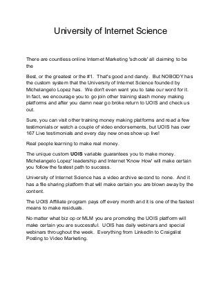 University of Internet Science
There are countless online Internet Marketing 'schools' all claiming to be
the
Best, or the greatest or the #1. That's good and dandy. But NOBODY has
the custom system that the University of Internet Science founded by
Michelangelo Lopez has. We don't even want you to take our word for it.
In fact, we encourage you to go join other training slash money making
platforms and after you damn near go broke return to UOIS and check us
out.
Sure, you can visit other training money making platforms and read a few
testimonials or watch a couple of video endorsements, but UOIS has over
167 Live testimonials and every day new ones show up live!
Real people learning to make real money.
The unique custom UOIS variable guarantees you to make money.
Michelangelo Lopez' leadership and Internet 'Know How' will make certain
you follow the fastest path to success.
University of Internet Science has a video archive second to none. And it
has a file sharing platform that will make certain you are blown away by the
content.
The UOIS Affiliate program pays off every month and it is one of the fastest
means to make residuals.
No matter what biz op or MLM you are promoting the UOIS platform will
make certain you are successful. UOIS has daily webinars and special
webinars throughout the week. Everything from LinkedIn to Craigslist
Posting to Video Marketing.
 