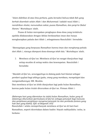 "Islam didirikan di atas lima perkara, yaitu bersaksi bahwa tidak Ilah yang
berhak disembah selain Allah  dan Muhammad  adalah rasul Allah ,
mendirikan shalat, menunaikan zakat, puasa Ramadhan, dan pergi ke Baitul
Haram." Muttafaqun 'alaih.
Puasa di bulan merupakan penghapus dosa-dosa yang terdahulu
apabila dilaksanakan dengan ikhlas berdasarkan iman dan hanya
mengharapkan pahala dari Allah , sebagaimana Rasulullah  bersabda:
"Barangsiapa yang berpuasa Ramadhan karena iman dan mengharap pahala
dari Allah , niscaya diampuni dosa-dosanya telah lalu." Muttafaqun 'alaih.
2. Membaca al-Qur`an: Membaca al-Qur`an sangat dianjurkan bagi
setiap muslim di setiap waktu dan kesempatan. Rasulullah 
bersabda:
"Bacalah al-Qur`an, sesungguhnya ia datang pada hari kiamat sebagai
pemberi syafaat bagi ahlinya (yaitu, orang yang membaca, mempelajari dan
mengamalkannya). HR. Muslim.
Dan membaca al-Qur`an lebih dianjurkan lagi pada bulan Ramadhan,
karena pada bulan itulah diturunkan al-Qur`an. Firman Allah :
(Beberapa hari yang ditentukan itu ialah) bulan Ramadhan, bulan yang di
dalamnya diturunkan (permulaan) al-Qur'an sebagai petunjuk bagi manusia
dan penjelasan-penjelasan mengenai petunjuk itu dan pembeda (antara yang
hak dan yang bathil). (QS: al-Baqarah:185)
Rasulullah  selalu memperbanyak membaca al-Qur`an di hari-hari
Ramadhan, seperti diceritakan dalam hadits 'Aisyah radhiyallahu 'anha, ia
berkata:
3
 