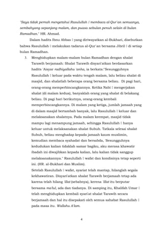 "Saya tidak pernah mengetahui Rasulullah  membaca al-Qur`an semuanya,
sembahyang sepanjang malam, dan puasa sebulan penuh selain di bulan
Ramadhan." HR. Ahmad.
Dalam hadits Ibnu Abbas  yang diriwayatkan al-Bukhari, disebutkan
bahwa Rasulullah  melakukan tadarus al-Qur`an bersama Jibril  di setiap
bulan Ramadhan.
3. Menghidupkan malam-malam bulan Ramadhan dengan shalat
Tarawih berjamaah: Shalat Tarawih disyari'atkan berdasarkan
hadits 'Aisyar radhiyallahu 'anha, ia berkata:"Sesungguhnya
Rasulullah  keluar pada waktu tengah malam, lalu beliau shalat di
masjid, dan shalatlah beberapa orang bersama beliau. Di pagi hari,
orang-orang memperbincangkannya. Ketika Nabi  mengerjakan
shalat (di malam kedua), banyaklah orang yang shalat di belakang
beliau. Di pagi hari berikutnya, orang-orang kembali
memperbincangkannya. Di malam yang ketiga, jumlah jamaah yang
di dalam masjid bertambah banyak, lalu Rasulullah  keluar dan
melaksanakan shalatnya. Pada malam keempat, masjid tidak
mampu lagi menampung jamaah, sehingga Rasulullah  hanya
keluar untuk melaksanakan shalat Subuh. Tatkala selesai shalat
Subuh, beliau menghadap kepada jamaah kaum muslimin,
kemudian membaca syahadat dan bersabda, 'Sesungguhnya
kedudukan kalian tidaklah samar bagiku, aku merasa khawatir
ibadah ini diwajibkan kepada kalian, lalu kalian tidak sanggup
melaksanakannya." Rasulullah  wafat dan kondisinya tetap seperti
ini. (HR. al-Bukhari dan Muslim).
Setelah Rasulullah  wafat, syariat telah mantap, hilanglah segala
kekhawatiran. Disyari'atkan shalat Tarawih berjamaah tetap ada
karena telah hilang 'illat (sebabnya), kerena 'illat itu berputar
bersama ma'lul, ada dan tiadanya. Di samping itu, Khalifah Umar 
telah menghidupkan kembali syari'at shalat Tarawih secara
berjamaah dan hal itu disepakati oleh semua sahabat Rasulullah 
pada masa itu. Wallahu A'lam.
4
 