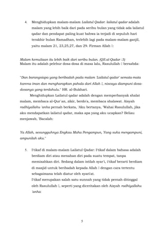 4. Menghidupkan malam-malam Lailatul Qadar: lailatul qadar adalah
malam yang lebih baik dari pada seribu bulan yang tidak ada lailatul
qadar dan pendapat paling kuat bahwa ia terjadi di sepuluh hari
terakhir bulan Ramadhan, terlebih lagi pada malam-malam ganjil,
yaitu malam 21, 23,25,27, dan 29. Firman Allah :
Malam kemuliaan itu lebih baik dari seribu bulan. (QS.al-Qadar :3)
Malam itu adalah pelebur dosa-dosa di masa lalu, Rasulullah  bersabda:
"Dan barangsiapa yang beribadah pada malam 'Lailatul qadar' semata-mata
karena iman dan mengharapkan pahala dari Allah , niscaya diampuni dosa-
dosanya yang terdahulu." HR. al-Bukhari.
Menghidupkan Lailatul qadar adalah dengan memperbanyak shalat
malam, membaca al-Qur`an, zikir, berdo'a, membaca shalawat. Aisyah
radhiyallahu 'anha pernah berkata, 'Aku bertanya, 'Wahai Rasulullah, jika
aku mendapatkan lailatul qadar, maka apa yang aku ucapkan? Beliau
menjawab, 'Bacalah:
Ya Allah, sesungguhnya Engkau Maha Pengampun, Yang suka mengampuni,
ampunilah aku."
5. I'tikaf di malam-malam Lailatul Qadar: I'tikaf dalam bahasa adalah
berdiam diri atau menahan diri pada suatu tempat, tanpa
memisahkan diri. Sedang dalam istilah syar'i, i'tikaf berarti berdiam
di masjid untuk beribadah kepada Allah  dengan cara tertentu
sebagaimana telah diatur oleh syari'at.
I'tikaf merupakan salah satu sunnah yang tidak pernah ditinggal
oleh Rasulullah , seperti yang diceritakan oleh Aisyah radhiyallahu
'anha:
5
 